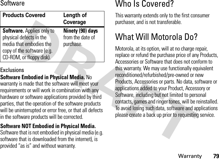 Warranty79SoftwareExclusionsSoftware Embodied in Physical Media. No warranty is made that the software will meet your requirements or will work in combination with any hardware or software applications provided by third parties, that the operation of the software products will be uninterrupted or error free, or that all defects in the software products will be corrected.Software NOT Embodied in Physical Media. Software that is not embodied in physical media (e.g. software that is downloaded from the internet), is provided “as is” and without warranty.Who Is Covered?This warranty extends only to the first consumer purchaser, and is not transferable.What Will Motorola Do?Motorola, at its option, will at no charge repair, replace or refund the purchase price of any Products, Accessories or Software that does not conform to this warranty. We may use functionally equivalent reconditioned/refurbished/pre-owned or new Products, Accessories or parts. No data, software or applications added to your Product, Accessory or Software, including but not limited to personal contacts, games and ringer tones, will be reinstalled. To avoid losing such data, software and applications please create a back up prior to requesting service.Products Covered Length of CoverageSoftware. Applies only to physical defects in the media that embodies the copy of the software (e.g. CD-ROM, or floppy disk).Ninety (90) days from the date of purchase.