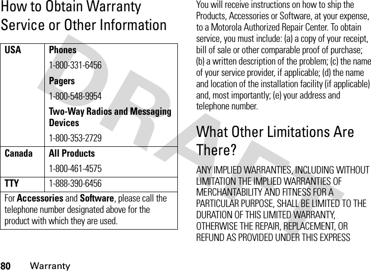 80WarrantyHow to Obtain Warranty Service or Other InformationYou will receive instructions on how to ship the Products, Accessories or Software, at your expense, to a Motorola Authorized Repair Center. To obtain service, you must include: (a) a copy of your receipt, bill of sale or other comparable proof of purchase; (b) a written description of the problem; (c) the name of your service provider, if applicable; (d) the name and location of the installation facility (if applicable) and, most importantly; (e) your address and telephone number.What Other Limitations Are There?ANY IMPLIED WARRANTIES, INCLUDING WITHOUT LIMITATION THE IMPLIED WARRANTIES OF MERCHANTABILITY AND FITNESS FOR A PARTICULAR PURPOSE, SHALL BE LIMITED TO THE DURATION OF THIS LIMITED WARRANTY, OTHERWISE THE REPAIR, REPLACEMENT, OR REFUND AS PROVIDED UNDER THIS EXPRESS USA Phones1-800-331-6456Pagers1-800-548-9954Two-Way Radios and Messaging Devices1-800-353-2729Canada All Products1-800-461-4575TTY1-888-390-6456For Accessories and Software, please call the telephone number designated above for the product with which they are used.