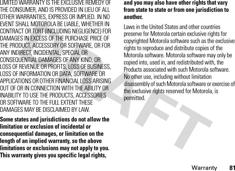 Warranty81LIMITED WARRANTY IS THE EXCLUSIVE REMEDY OF THE CONSUMER, AND IS PROVIDED IN LIEU OF ALL OTHER WARRANTIES, EXPRESS OR IMPLIED. IN NO EVENT SHALL MOTOROLA BE LIABLE, WHETHER IN CONTRACT OR TORT (INCLUDING NEGLIGENCE) FOR DAMAGES IN EXCESS OF THE PURCHASE PRICE OF THE PRODUCT, ACCESSORY OR SOFTWARE, OR FOR ANY INDIRECT, INCIDENTAL, SPECIAL OR CONSEQUENTIAL DAMAGES OF ANY KIND, OR LOSS OF REVENUE OR PROFITS, LOSS OF BUSINESS, LOSS OF INFORMATION OR DATA, SOFTWARE OR APPLICATIONS OR OTHER FINANCIAL LOSS ARISING OUT OF OR IN CONNECTION WITH THE ABILITY OR INABILITY TO USE THE PRODUCTS, ACCESSORIES OR SOFTWARE TO THE FULL EXTENT THESE DAMAGES MAY BE DISCLAIMED BY LAW.Some states and jurisdictions do not allow the limitation or exclusion of incidental or consequential damages, or limitation on the length of an implied warranty, so the above limitations or exclusions may not apply to you. This warranty gives you specific legal rights, and you may also have other rights that vary from state to state or from one jurisdiction to another.Laws in the United States and other countries preserve for Motorola certain exclusive rights for copyrighted Motorola software such as the exclusive rights to reproduce and distribute copies of the Motorola software. Motorola software may only be copied into, used in, and redistributed with, the Products associated with such Motorola software. No other use, including without limitation disassembly of such Motorola software or exercise of the exclusive rights reserved for Motorola, is permitted.