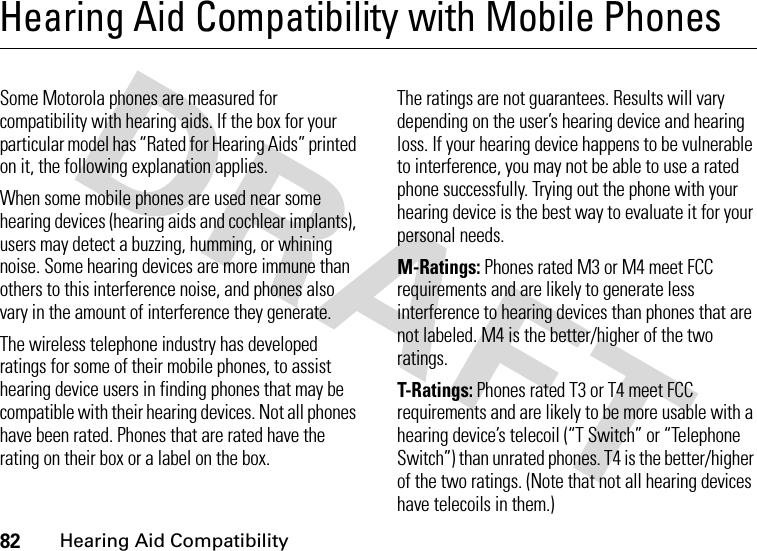 82Hearing Aid CompatibilityHearing Aid Compatibility with Mobile PhonesHearing Aid Compati bilit ySome Motorola phones are measured for compatibility with hearing aids. If the box for your particular model has “Rated for Hearing Aids” printed on it, the following explanation applies.When some mobile phones are used near some hearing devices (hearing aids and cochlear implants), users may detect a buzzing, humming, or whining noise. Some hearing devices are more immune than others to this interference noise, and phones also vary in the amount of interference they generate.The wireless telephone industry has developed ratings for some of their mobile phones, to assist hearing device users in finding phones that may be compatible with their hearing devices. Not all phones have been rated. Phones that are rated have the rating on their box or a label on the box.The ratings are not guarantees. Results will vary depending on the user’s hearing device and hearing loss. If your hearing device happens to be vulnerable to interference, you may not be able to use a rated phone successfully. Trying out the phone with your hearing device is the best way to evaluate it for your personal needs.M-Ratings: Phones rated M3 or M4 meet FCC requirements and are likely to generate less interference to hearing devices than phones that are not labeled. M4 is the better/higher of the two ratings.T-Ratings: Phones rated T3 or T4 meet FCC requirements and are likely to be more usable with a hearing device’s telecoil (“T Switch” or “Telephone Switch”) than unrated phones. T4 is the better/higher of the two ratings. (Note that not all hearing devices have telecoils in them.)