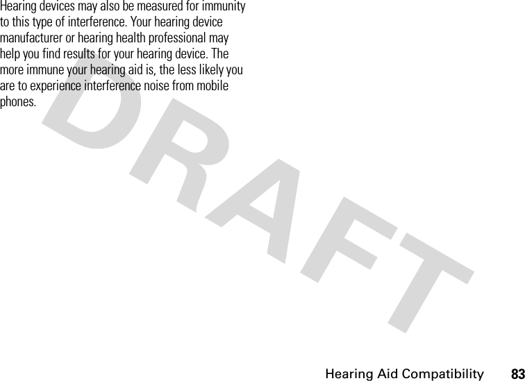 Hearing Aid Compatibility83Hearing devices may also be measured for immunity to this type of interference. Your hearing device manufacturer or hearing health professional may help you find results for your hearing device. The more immune your hearing aid is, the less likely you are to experience interference noise from mobile phones.