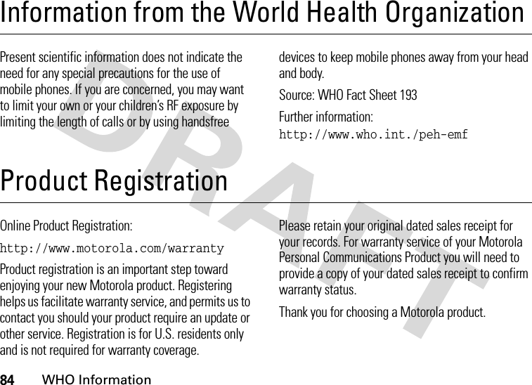 84WHO InformationInformation from the World Health OrganizationWHO Info rmationPresent scientific information does not indicate the need for any special precautions for the use of mobile phones. If you are concerned, you may want to limit your own or your children’s RF exposure by limiting the length of calls or by using handsfree devices to keep mobile phones away from your head and body.Source: WHO Fact Sheet 193Further information: http://www.who.int./peh-emfProduct RegistrationProduct RegistrationOnline Product Registration:http://www.motorola.com/warrantyProduct registration is an important step toward enjoying your new Motorola product. Registering helps us facilitate warranty service, and permits us to contact you should your product require an update or other service. Registration is for U.S. residents only and is not required for warranty coverage.Please retain your original dated sales receipt for your records. For warranty service of your Motorola Personal Communications Product you will need to provide a copy of your dated sales receipt to confirm warranty status.Thank you for choosing a Motorola product.