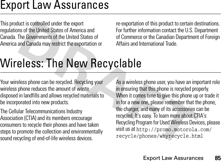 Export Law Assurances85Export Law AssurancesExport Law AssurancesThis product is controlled under the export regulations of the United States of America and Canada. The Governments of the United States of America and Canada may restrict the exportation or re-exportation of this product to certain destinations. For further information contact the U.S. Department of Commerce or the Canadian Department of Foreign Affairs and International Trade.Wireless: The New RecyclableWireless: The New Recyclable Your wireless phone can be recycled. Recycling your wireless phone reduces the amount of waste disposed in landfills and allows recycled materials to be incorporated into new products.The Cellular Telecommunications Industry Association (CTIA) and its members encourage consumers to recycle their phones and have taken steps to promote the collection and environmentally sound recycling of end-of-life wireless devices.As a wireless phone user, you have an important role in ensuring that this phone is recycled properly. When it comes time to give this phone up or trade it in for a new one, please remember that the phone, the charger, and many of its accessories can be recycled. It&apos;s easy. To learn more about CTIA&apos;s Recycling Program for Used Wireless Devices, please visit us at http://promo.motorola.com/ recycle/phones/whyrecycle.html