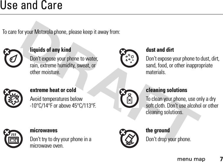 menu map7Use and CareUse and CareTo care for your Motorola phone, please keep it away from:liquids of any kind dust and dirtDon’t expose your phone to water, rain, extreme humidity, sweat, or other moisture.Don’t expose your phone to dust, dirt, sand, food, or other inappropriate materials.extreme heat or cold cleaning solutionsAvoid temperatures below -10°C/14°F or above 45°C/113°F.To clean your phone, use only a dry soft cloth. Don’t use alcohol or other cleaning solutions.microwaves the groundDon’t try to dry your phone in a microwave oven.Don’t drop your phone.