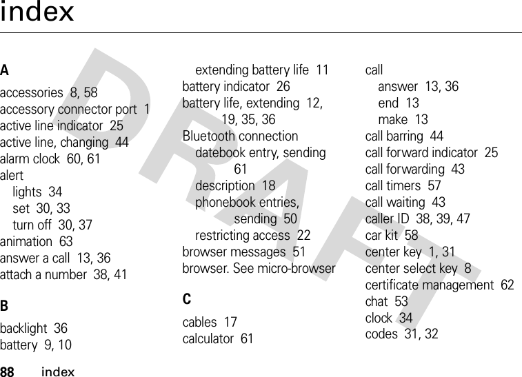 88indexindexAaccessories  8, 58accessory connector port  1active line indicator  25active line, changing  44alarm clock  60, 61alertlights  34set  30, 33turn off  30, 37animation  63answer a call  13, 36attach a number  38, 41Bbacklight  36battery  9, 10extending battery life  11battery indicator  26battery life, extending  12, 19, 35, 36Bluetooth connectiondatebook entry, sending  61description  18phonebook entries, sending  50restricting access  22browser messages  51browser. See micro-browserCcables  17calculator  61callanswer  13, 36end  13make  13call barring  44call forward indicator  25call forwarding  43call timers  57call waiting  43caller ID  38, 39, 47car kit  58center key  1, 31center select key  8certificate management  62chat  53clock  34codes  31, 32