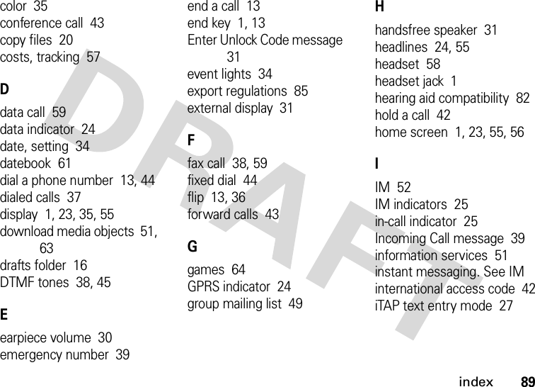 index89color  35conference call  43copy files  20costs, tracking  57Ddata call  59data indicator  24date, setting  34datebook  61dial a phone number  13, 44dialed calls  37display  1, 23, 35, 55download media objects  51, 63drafts folder  16DTMF tones  38, 45Eearpiece volume  30emergency number  39end a call  13end key  1, 13Enter Unlock Code message  31event lights  34export regulations  85external display  31Ffax call  38, 59fixed dial  44flip  13, 36forward calls  43Ggames  64GPRS indicator  24group mailing list  49Hhandsfree speaker  31headlines  24, 55headset  58headset jack  1hearing aid compatibility  82hold a call  42home screen  1, 23, 55, 56IIM  52IM indicators  25in-call indicator  25Incoming Call message  39information services  51instant messaging. See IMinternational access code  42iTAP text entry mode  27