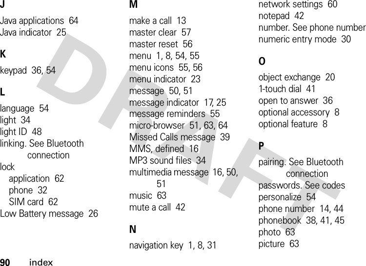 90indexJJava applications  64Java indicator  25Kkeypad  36, 54Llanguage  54light  34light ID  48linking. See Bluetooth connectionlockapplication  62phone  32SIM card  62Low Battery message  26Mmake a call  13master clear  57master reset  56menu  1, 8, 54, 55menu icons  55, 56menu indicator  23message  50, 51message indicator  17, 25message reminders  55micro-browser  51, 63, 64Missed Calls message  39MMS, defined  16MP3 sound files  34multimedia message  16, 50, 51music  63mute a call  42Nnavigation key  1, 8, 31network settings  60notepad  42number. See phone numbernumeric entry mode  30Oobject exchange  201-touch dial  41open to answer  36optional accessory  8optional feature  8Ppairing. See Bluetooth connectionpasswords. See codespersonalize  54phone number  14, 44phonebook  38, 41, 45photo  63picture  63