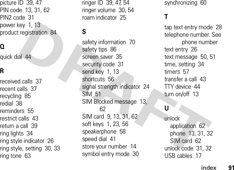 index91picture ID  39, 47PIN code  13, 31, 62PIN2 code  31power key  1, 13product registration  84Qquick dial  44Rreceived calls  37recent calls  37recycling  85redial  38reminders  55restrict calls  43return a call  39ring lights  34ring style indicator  26ring style, setting  30, 33ring tone  63ringer ID  39, 47, 54ringer volume  30, 54roam indicator  25Ssafety information  70safety tips  86screen saver  35security code  31send key  1, 13shortcuts  56signal strength indicator  24SIM  51SIM Blocked message  13, 62SIM card  9, 13, 31, 62soft keys  1, 23, 56speakerphone  58speed dial  41store your number  14symbol entry mode  30synchronizing  60Ttap text entry mode  28telephone number. See phone numbertext entry  26text message  50, 51time, setting  34timers  57transfer a call  43TTY device  44turn on/off  13Uunlockapplication  62phone  13, 31, 32SIM card  62unlock code  31, 32USB cables  17