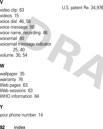 92indexVvideo clip  63videos  15voice dial  46, 58voice message  50voice name, recording  46voicemail  40voicemail message indicator  25, 40volume  30, 54Wwallpaper  35warranty  76Web pages  63Web sessions  63WHO information  84Yyour phone number  14U.S. patent Re. 34,976