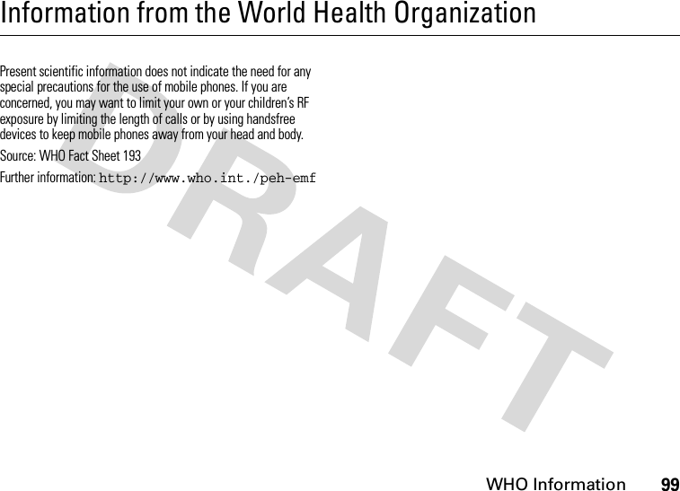 WHO Information99Information from the World Health OrganizationWHO Inf ormati onPresent scientific information does not indicate the need for any special precautions for the use of mobile phones. If you are concerned, you may want to limit your own or your children’s RF exposure by limiting the length of calls or by using handsfree devices to keep mobile phones away from your head and body.Source: WHO Fact Sheet 193 Further information: http://www.who.int./peh-emf