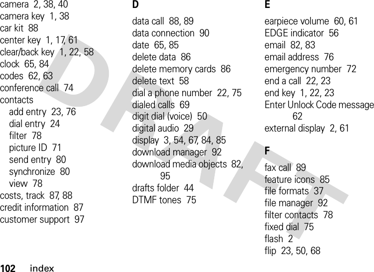 102indexcamera  2, 38, 40camera key  1, 38car kit  88center key  1, 17, 61clear/back key  1, 22, 58clock  65, 84codes  62, 63conference call  74contactsadd entry  23, 76dial entry  24filter  78picture ID  71send entry  80synchronize  80view  78costs, track  87, 88credit information  87customer support  97Ddata call  88, 89data connection  90date  65, 85delete data  86delete memory cards  86delete text  58dial a phone number  22, 75dialed calls  69digit dial (voice)  50digital audio  29display  3, 54, 67, 84, 85download manager  92download media objects  82, 95drafts folder  44DTMF tones  75Eearpiece volume  60, 61EDGE indicator  56email  82, 83email address  76emergency number  72end a call  22, 23end key  1, 22, 23Enter Unlock Code message  62external display  2, 61Ffax call  89feature icons  85file formats  37file manager  92filter contacts  78fixed dial  75flash  2flip  23, 50, 68