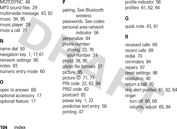 104indexMOTOSYNC  48MP3 sound files  29multimedia message  43, 82music  94, 95music player  29mute a call  71Nname dial  50navigation key  1, 17, 61network settings  90notes  93numeric entry mode  60Oopen to answer  68optional accessory  17optional feature  17Ppairing. See Bluetooth wirelesspasswords. See codespersonal area network indicator  56personalize  84phone numberstoring  23, 76your number  24photo  38, 95photo file formats  37picture  95picture ID  71, 77PIN code  22, 62, 94PIN2 code  62postcard  82power key  1, 22predictive text entry  58printing  47profile indicator  56profiles  61, 62, 64Qquick note  43, 81Rreceived calls  69recent calls  69redial  70reminders  84repairs  97reset settings  86resolution  40return a call  70ring alert profiles  61, 62, 64ringerturn off  60, 69volume, adjust  65, 84