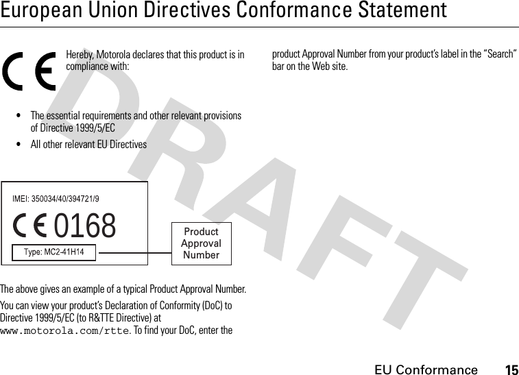 EU Conformance15European Union Directives Conformance StatementEU ConformanceHereby, Motorola declares that this product is in compliance with:•The essential requirements and other relevant provisions of Directive 1999/5/EC•All other relevant EU DirectivesThe above gives an example of a typical Product Approval Number.You can view your product’s Declaration of Conformity (DoC) to Directive 1999/5/EC (to R&amp;TTE Directive) at www.motorola.com/rtte. To find your DoC, enter the product Approval Number from your product’s label in the “Search” bar on the Web site.0168 Product Approval Number