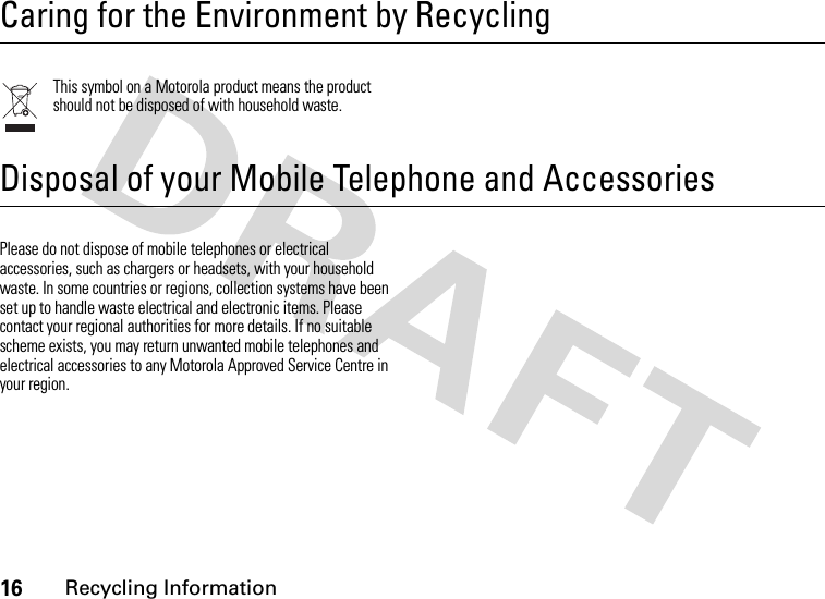 16Recycling Information Recycling InformationCaring for the Environment by RecyclingThis symbol on a Motorola product means the product should not be disposed of with household waste.Disposal of your Mobile Telephone and AccessoriesPlease do not dispose of mobile telephones or electrical accessories, such as chargers or headsets, with your household waste. In some countries or regions, collection systems have been set up to handle waste electrical and electronic items. Please contact your regional authorities for more details. If no suitable scheme exists, you may return unwanted mobile telephones and electrical accessories to any Motorola Approved Service Centre in your region.