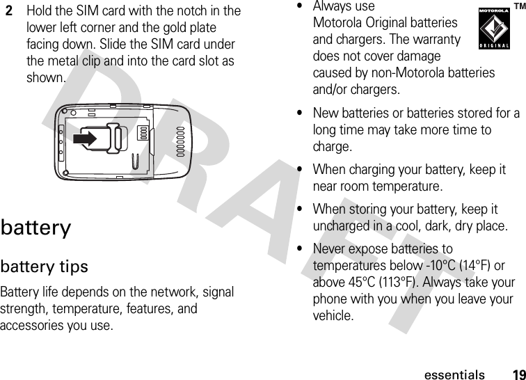 19essentialsbatterybattery tipsBattery life depends on the network, signal strength, temperature, features, and accessories you use.•Always use Motorola Original batteries and chargers. The warranty does not cover damage caused by non-Motorola batteries and/or chargers.•New batteries or batteries stored for a long time may take more time to charge.•When charging your battery, keep it near room temperature.•When storing your battery, keep it uncharged in a cool, dark, dry place.•Never expose batteries to temperatures below -10°C (14°F) or above 45°C (113°F). Always take your phone with you when you leave your vehicle.2Hold the SIM card with the notch in the lower left corner and the gold plate facing down. Slide the SIM card under the metal clip and into the card slot as shown.