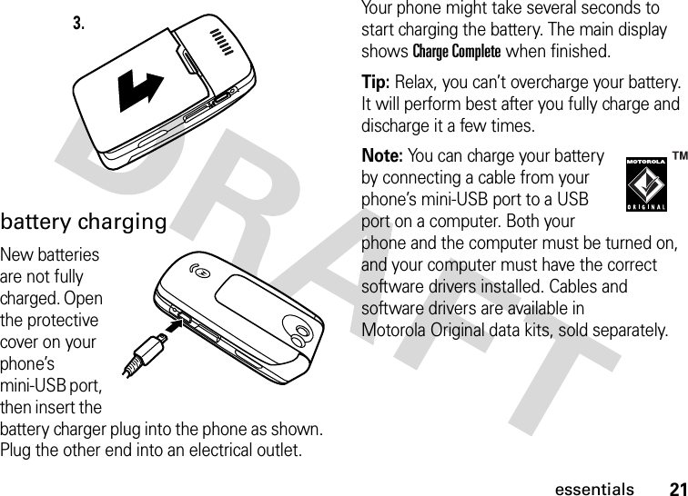 21essentialsbattery chargingNew batteries are not fully charged. Open the protective cover on your phone’s mini-USB port, then insert the battery charger plug into the phone as shown. Plug the other end into an electrical outlet. Your phone might take several seconds to start charging the battery. The main display shows Charge Complete when finished.Tip: Relax, you can’t overcharge your battery. It will perform best after you fully charge and discharge it a few times.Note: You can charge your battery by connecting a cable from your phone’s mini-USB port to a USB port on a computer. Both your phone and the computer must be turned on, and your computer must have the correct software drivers installed. Cables and software drivers are available in Motorola Original data kits, sold separately.3.