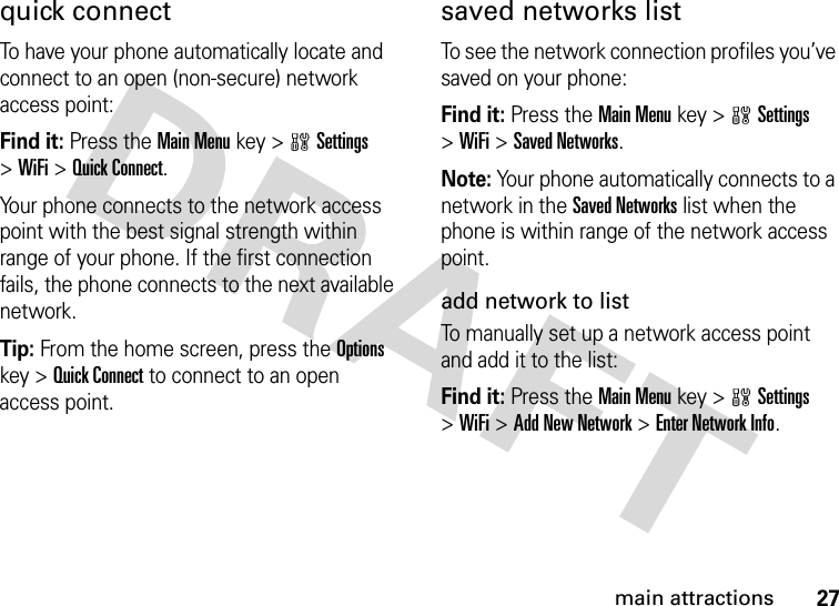 27main attractionsquick connectTo have your phone automatically locate and connect to an open (non-secure) network access point:Find it: Press the Main Menu key &gt;wSettings &gt;WiFi &gt;Quick Connect.Your phone connects to the network access point with the best signal strength within range of your phone. If the first connection fails, the phone connects to the next available network.Tip: From the home screen, press the Options key &gt;Quick Connect to connect to an open access point.saved networks listTo see the network connection profiles you’ve saved on your phone:Find it: Press the Main Menu key &gt;wSettings &gt;WiFi &gt;Saved Networks.Note: Your phone automatically connects to a network in the Saved Networks list when the phone is within range of the network access point.add network to listTo manually set up a network access point and add it to the list:Find it: Press the Main Menu key &gt;wSettings &gt;WiFi &gt;Add New Network &gt;Enter Network Info.