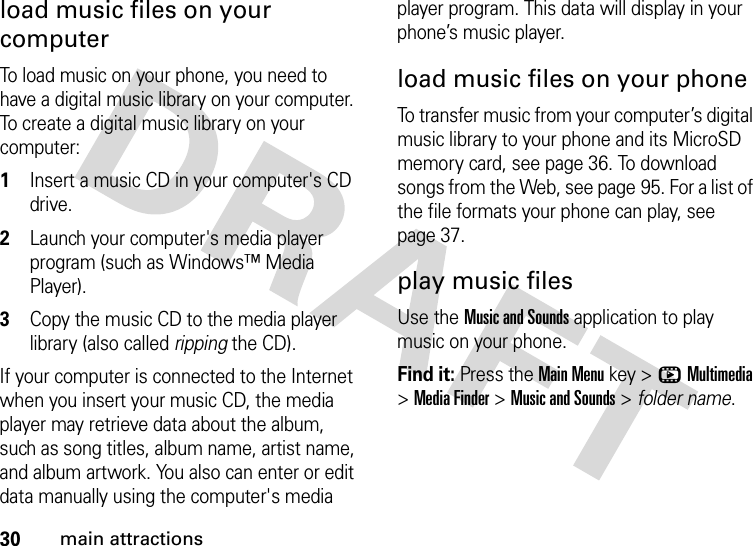 30main attractionsload music files on your computerTo load music on your phone, you need to have a digital music library on your computer. To create a digital music library on your computer:  1Insert a music CD in your computer&apos;s CD drive.2Launch your computer&apos;s media player program (such as Windows™ Media Player).3Copy the music CD to the media player library (also called ripping the CD).If your computer is connected to the Internet when you insert your music CD, the media player may retrieve data about the album, such as song titles, album name, artist name, and album artwork. You also can enter or edit data manually using the computer&apos;s media player program. This data will display in your phone’s music player.load music files on your phoneTo transfer music from your computer’s digital music library to your phone and its MicroSD memory card, see page 36. To download songs from the Web, see page 95. For a list of the file formats your phone can play, see page 37.play music filesUse the Music and Sounds application to play music on your phone.Find it: Press the Main Menu key &gt;hMultimedia &gt;Media Finder &gt;Music and Sounds &gt; folder name.