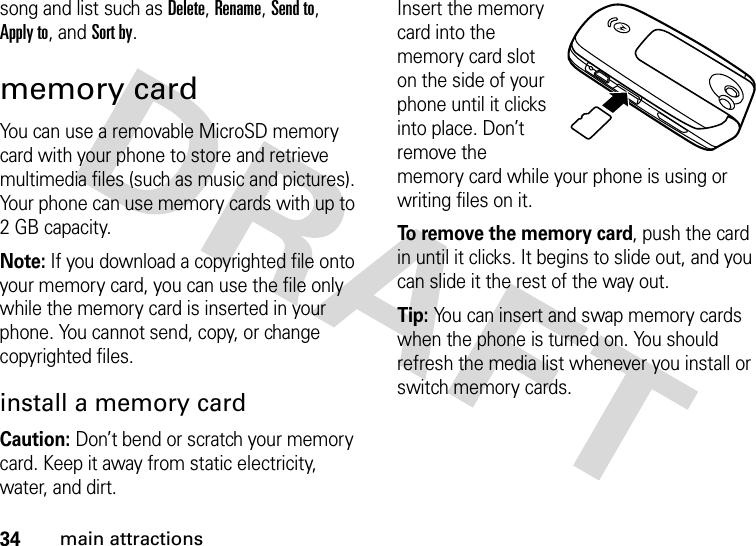 34main attractionssong and list such as Delete, Rename, Send to, Apply to, and Sort by.memory cardYou can use a removable MicroSD memory card with your phone to store and retrieve multimedia files (such as music and pictures). Your phone can use memory cards with up to 2 GB capacity.Note: If you download a copyrighted file onto your memory card, you can use the file only while the memory card is inserted in your phone. You cannot send, copy, or change copyrighted files.install a memory cardCaution: Don’t bend or scratch your memory card. Keep it away from static electricity, water, and dirt.Insert the memory card into the memory card slot on the side of your phone until it clicks into place. Don’t remove the memory card while your phone is using or writing files on it.To remove the memory card, push the card in until it clicks. It begins to slide out, and you can slide it the rest of the way out.Tip: You can insert and swap memory cards when the phone is turned on. You should refresh the media list whenever you install or switch memory cards.