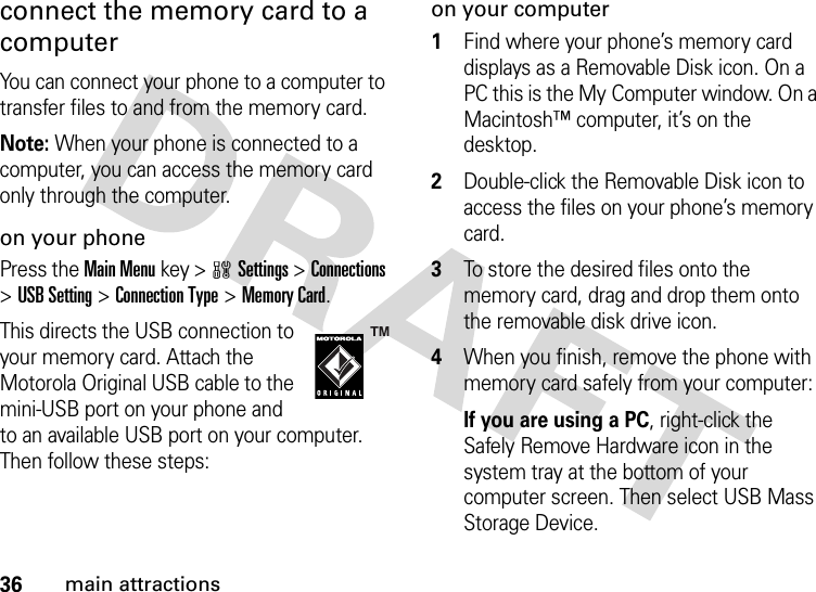 36main attractionsconnect the memory card to a computerYou can connect your phone to a computer to transfer files to and from the memory card.Note: When your phone is connected to a computer, you can access the memory card only through the computer.on your phonePress the Main Menu key &gt;wSettings &gt;Connections &gt;USB Setting &gt;Connection Type &gt;Memory Card.This directs the USB connection to your memory card. Attach the Motorola Original USB cable to the mini-USB port on your phone and to an available USB port on your computer. Then follow these steps:on your computer  1Find where your phone’s memory card displays as a Removable Disk icon. On a PC this is the My Computer window. On a Macintosh™ computer, it’s on the desktop.2Double-click the Removable Disk icon to access the files on your phone’s memory card.3To store the desired files onto the memory card, drag and drop them onto the removable disk drive icon.4When you finish, remove the phone with memory card safely from your computer:If you are using a PC, right-click the Safely Remove Hardware icon in the system tray at the bottom of your computer screen. Then select USB Mass Storage Device.