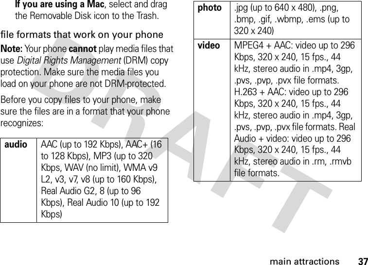 37main attractionsIf you are using a Mac, select and drag the Removable Disk icon to the Trash.file formats that work on your phoneNote: Your phone cannot play media files that use Digital Rights Management (DRM) copy protection. Make sure the media files you load on your phone are not DRM-protected.Before you copy files to your phone, make sure the files are in a format that your phone recognizes:audioAAC (up to 192 Kbps), AAC+ (16 to 128 Kbps), MP3 (up to 320 Kbps, WAV (no limit), WMA v9 L2, v3, v7, v8 (up to 160 Kbps), Real Audio G2, 8 (up to 96 Kbps), Real Audio 10 (up to 192 Kbps)photo.jpg (up to 640 x 480), .png, .bmp, .gif, .wbmp, .ems (up to 320 x 240)videoMPEG4 + AAC: video up to 296 Kbps, 320 x 240, 15 fps., 44 kHz, stereo audio in .mp4, 3gp, .pvs, .pvp, .pvx file formats. H.263 + AAC: video up to 296 Kbps, 320 x 240, 15 fps., 44 kHz, stereo audio in .mp4, 3gp, .pvs, .pvp, .pvx file formats. Real Audio + video: video up to 296 Kbps, 320 x 240, 15 fps., 44 kHz, stereo audio in .rm, .rmvb file formats.