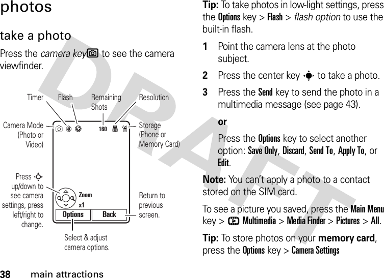 38main attractionsphotostake a photoPress the camera keye to see the camera viewfinder.Tip: To take photos in low-light settings, press the Optionskey &gt;Flash &gt; flash option to use the built-in flash.  1Point the camera lens at the photo subject.2Press the center keys to take a photo.3Press the Send key to send the photo in a multimedia message (see page 43).orPress the Optionskey to select another option: Save Only, Discard, Send To, Apply To, or Edit.Note: You can’t apply a photo to a contact stored on the SIM card.To see a picture you saved, press the Main Menu key &gt;hMultimedia &gt;Media Finder &gt;Pictures &gt;All.Tip: To store photos on your memory card, press the Optionskey &gt;Camera Settings 160Select &amp; adjust camera options.Camera Mode (Photo or Video)Timer Flash ResolutionPress S up/down to see camera settings, press left/right to change.Remaining ShotsStorage (Phone or Memory Card)Return to previous screen.Zoom x1Options Back