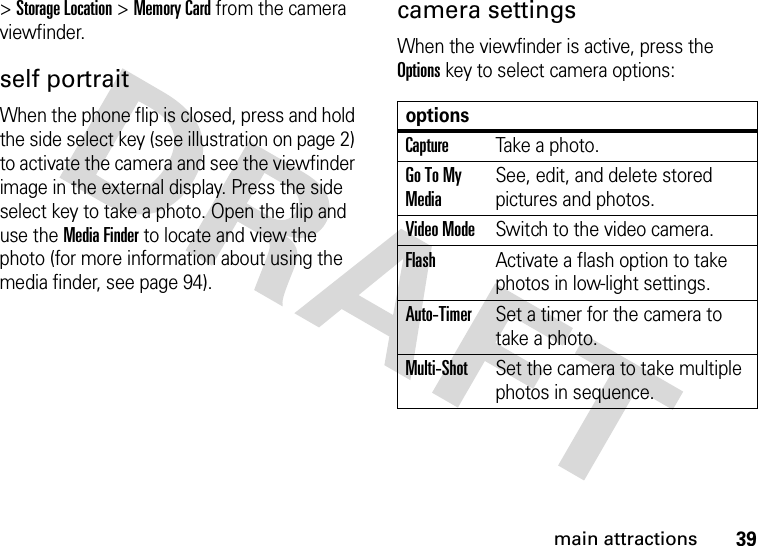 39main attractions&gt;Storage Location &gt;Memory Card from the camera viewfinder.self portraitWhen the phone flip is closed, press and hold the side select key (see illustration on page 2) to activate the camera and see the viewfinder image in the external display. Press the side select key to take a photo. Open the flip and use the Media Finder to locate and view the photo (for more information about using the media finder, see page 94).camera settingsWhen the viewfinder is active, press the Optionskey to select camera options:optionsCaptureTake a photo.Go To My MediaSee, edit, and delete stored pictures and photos.Video ModeSwitch to the video camera.FlashActivate a flash option to take photos in low-light settings.Auto-TimerSet a timer for the camera to take a photo.Multi-ShotSet the camera to take multiple photos in sequence.