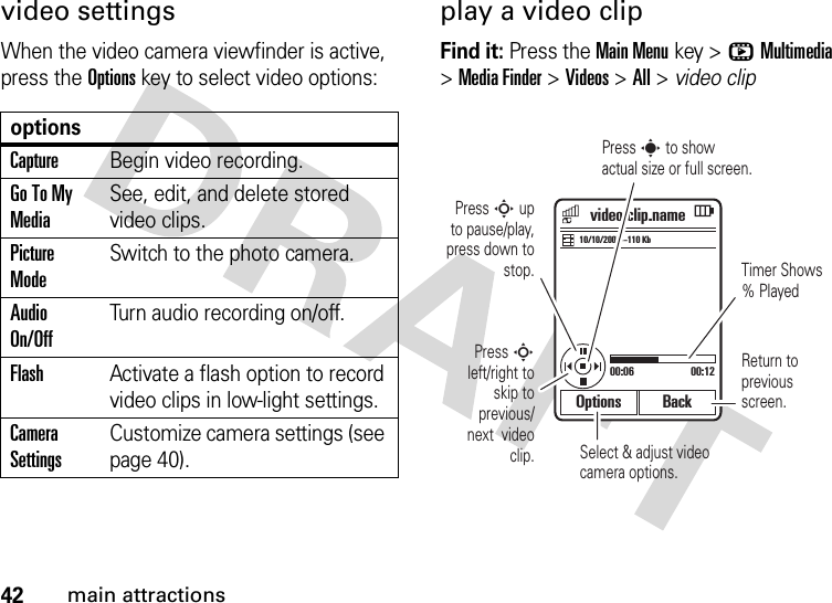 42main attractionsvideo settingsWhen the video camera viewfinder is active, press the Optionskey to select video options:play a video clipFind it: Press the Main Menukey &gt;hMultimedia &gt;Media Finder &gt;Videos &gt;All &gt; video clipoptionsCaptureBegin video recording.Go To My MediaSee, edit, and delete stored video clips.Picture ModeSwitch to the photo camera.Audio On/OffTurn audio recording on/off.FlashActivate a flash option to record video clips in low-light settings.Camera SettingsCustomize camera settings (see page 40).Options Back10/10/2007--110 Kbvideo.clip.name00:06 00:12Press S up  to pause/play, press down to stop. Timer Shows % PlayedPress S left/right to skip to previous/ next  video clip. Select &amp; adjust video camera options.Press s to show actual size or full screen.Return to previous screen.