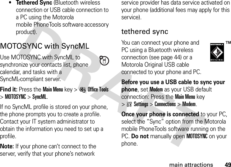 49main attractions• Tethered Sync (Bluetooth wireless connection or USB cable connection to a PC using the Motorola mobile PhoneTools software accessory product).MOTOSYNC with SyncMLUse MOTOSYNC with SyncML to synchronize your contacts list, phone calendar, and tasks with a SyncML-compliant server.Find it: Press theMain Menu key &gt;ÉOffice Tools &gt;MOTOSYNC &gt;SyncML.If no SyncML profile is stored on your phone, the phone prompts you to create a profile. Contact your IT system administrator to obtain the information you need to set up a profile.Note: If your phone can’t connect to the server, verify that your phone’s network service provider has data service activated on your phone (additional fees may apply for this service).tethered syncYou can connect your phone and PC using a Bluetooth wireless connection (see page 44) or a Motorola Original USB cable connected to your phone and PC.Before you use a USB cable to sync your phone, set Modem as your USB default connection: Press the Main Menu key &gt;wSettings &gt;Connections &gt;Modem.Once your phone is connected to your PC, select the “Sync” option from the Motorola mobile PhoneTools software running on the PC. Do not manually open MOTOSYNC on your phone.