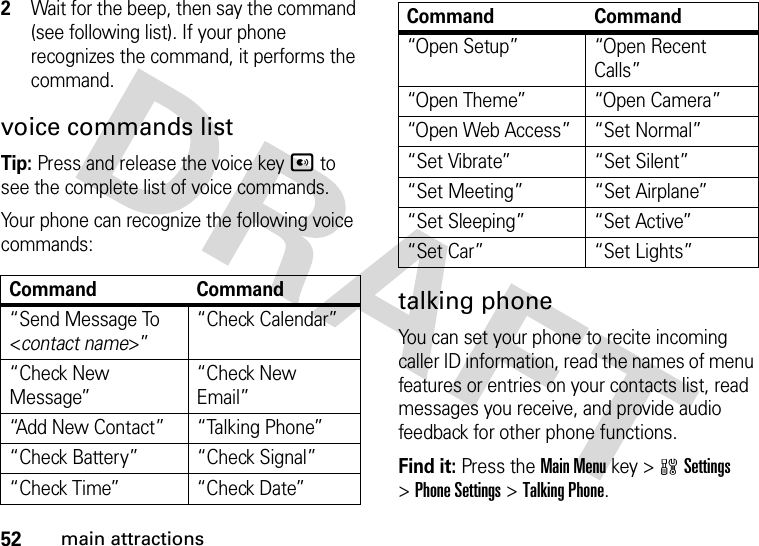 52main attractions2Wait for the beep, then say the command (see following list). If your phone recognizes the command, it performs the command.voice commands listTip: Press and release the voice keyA to see the complete list of voice commands.Your phone can recognize the following voice commands:talking phoneYou can set your phone to recite incoming caller ID information, read the names of menu features or entries on your contacts list, read messages you receive, and provide audio feedback for other phone functions.Find it: Press the Main Menu key &gt;wSettings &gt;Phone Settings &gt;Talking Phone.Command Command“Send Message To &lt;contact name&gt;”“Check Calendar”“Check New Message”“Check New Email”“Add New Contact” “Talking Phone”“Check Battery” “Check Signal”“Check Time” “Check Date”“Open Setup” “Open Recent Calls”“Open Theme” “Open Camera”“Open Web Access” “Set Normal”“Set Vibrate” “Set Silent”“Set Meeting” “Set Airplane”“Set Sleeping” “Set Active”“Set Car” “Set Lights”Command Command