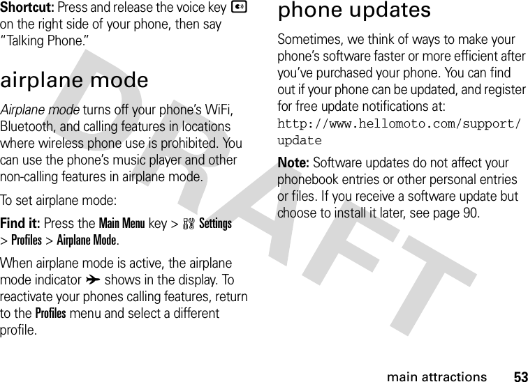 53main attractionsShortcut: Press and release the voice keyA on the right side of your phone, then say “Talking Phone.”airplane modeAirplane mode turns off your phone’s WiFi, Bluetooth, and calling features in locations where wireless phone use is prohibited. You can use the phone’s music player and other non-calling features in airplane mode.To set airplane mode:Find it: Press the Main Menu key &gt;wSettings &gt;Profiles &gt;Airplane Mode.When airplane mode is active, the airplane mode indicator A shows in the display. To reactivate your phones calling features, return to the Profiles menu and select a different profile.phone updatesSometimes, we think of ways to make your phone’s software faster or more efficient after you’ve purchased your phone. You can find out if your phone can be updated, and register for free update notifications at: http://www.hellomoto.com/support/updateNote: Software updates do not affect your phonebook entries or other personal entries or files. If you receive a software update but choose to install it later, see page 90.