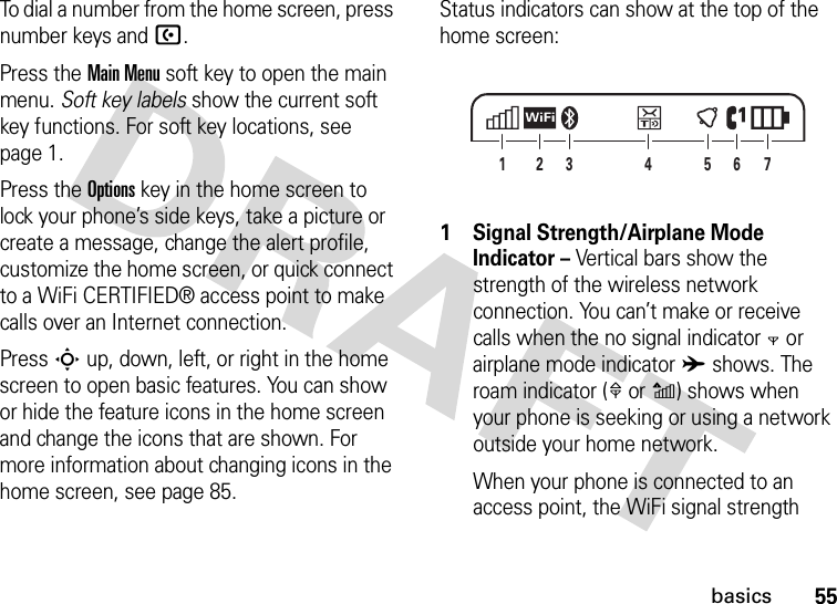 55basicsTo dial a number from the home screen, press number keys and U.Press the Main Menu soft key to open the main menu. Soft key labels show the current soft key functions. For soft key locations, see page 1.Press the Options key in the home screen to lock your phone’s side keys, take a picture or create a message, change the alert profile, customize the home screen, or quick connect to a WiFi CERTIFIED® access point to make calls over an Internet connection.Press S up, down, left, or right in the home screen to open basic features. You can show or hide the feature icons in the home screen and change the icons that are shown. For more information about changing icons in the home screen, see page 85.Status indicators can show at the top of the home screen: 1 Signal Strength/Airplane Mode Indicator – Vertical bars show the strength of the wireless network connection. You can’t make or receive calls when the no signal indicator 0 or airplane mode indicator A shows. The roam indicator (1or2) shows when your phone is seeking or using a network outside your home network.When your phone is connected to an access point, the WiFi signal strength 27413 65