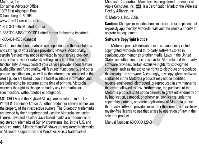 4 Motorola, Inc.Consumer Advocacy Office1307 East Algonquin RoadSchaumburg, IL 60196www.hellomoto.com1-800-331-6456 (United States)1-888-390-6456 (TTY/TDD United States for hearing impaired)1-800-461-4575 (Canada)Certain mobile phone features are dependent on the capabilities and settings of your service provider’s network. Additionally, certain features may not be activated by your service provider, and/or the provider’s network settings may limit the feature’s functionality. Always contact your service provider about feature availability and functionality. All features, functionality, and other product specifications, as well as the information contained in this user’s guide are based upon the latest available information and are believed to be accurate at the time of printing. Motorola reserves the right to change or modify any information or specifications without notice or obligation.MOTOROLA and the Stylized M Logo are registered in the US Patent &amp; Trademark Office. All other product or service names are the property of their respective owners. The Bluetooth trademarks are owned by their proprietor and used by Motorola, Inc. under license. Java and all other Java-based marks are trademarks or registered trademarks of Sun Microsystems, Inc. in the U.S. and other countries. Microsoft and Windows are registered trademarks of Microsoft Corporation; and Windows XP is a trademark of Microsoft Corporation. Macintosh is a registered trademark of Apple Computer, Inc.  is a Certification Mark of the Wireless Fidelity Alliance, Inc. © Motorola, Inc., 2006.Caution: Changes or modifications made in the radio phone, not expressly approved by Motorola, will void the user’s authority to operate the equipment.Software Copyright NoticeThe Motorola products described in this manual may include copyrighted Motorola and third-party software stored in semiconductor memories or other media. Laws in the United States and other countries preserve for Motorola and third-party software providers certain exclusive rights for copyrighted software, such as the exclusive rights to distribute or reproduce the copyrighted software. Accordingly, any copyrighted software contained in the Motorola products may not be modified, reverse-engineered, distributed, or reproduced in any manner to the extent allowed by law. Furthermore, the purchase of the Motorola products shall not be deemed to grant either directly or by implication, estoppel, or otherwise, any license under the copyrights, patents, or patent applications of Motorola or any third-party software provider, except for the normal, non-exclusive, royalty-free license to use that arises by operation of law in the sale of a product.Manual Number: 68XXXXX128-O