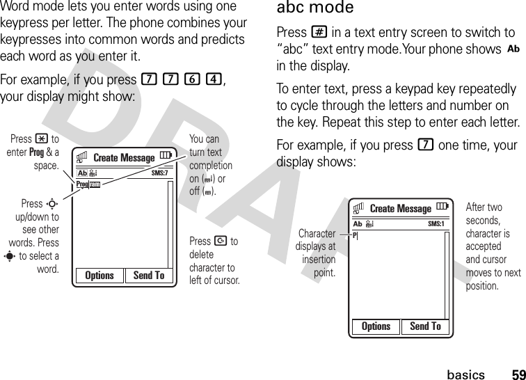 59basicsWord mode lets you enter words using one keypress per letter. The phone combines your keypresses into common words and predicts each word as you enter it.For example, if you press 7764, your display might show:abc modePress # in a text entry screen to switch to “abc” text entry mode.Your phone shows j in the display.To enter text, press a keypad key repeatedly to cycle through the letters and number on the key. Repeat this step to enter each letter.For example, if you press 7 one time, your display shows:Options Send ToProg ramYou can turn text completion on (e) or off (b).Press D to delete character to left of cursor.Press * to enter Prog &amp; a space.Press S up/down to see other words. Press s to select a word.SMS:7kdCreate MessageOptions Send ToPSMS:1jdAfter two seconds, character is accepted and cursor moves to next position.Character displays at insertion point.Create Message