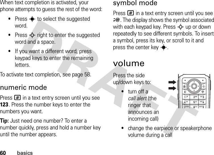 60basicsWhen text completion is activated, your phone attempts to guess the rest of the word:•Press s to select the suggested word.•Press S right to enter the suggested word and a space.•If you want a different word, press keypad keys to enter the remaining letters.To activate text completion, see page 58.numeric modePress # in a text entry screen until you see h. Press the number keys to enter the numbers you want.Tip: Just need one number? To enter a number quickly, press and hold a number key until the number appears.symbol modePress # in a text entry screen until you see i. The display shows the symbol associated with each keypad key. Press S up or down repeatedly to see different symbols. To insert a symbol, press its key, or scroll to it and press the center keys.volumePress the side up/down keys to:•turn off a call alert (the ringer that announces an incoming call)•change the earpiece or speakerphone volume during a call