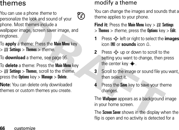 66customizethemesYou can use a phone theme to personalize the look and sound of your phone. Most themes include a wallpaper image, screen saver image, and ringtones.To  apply a theme: Press the Main Menu key &gt;wSettings &gt;Themes &gt; theme.To  download a theme, see page 95.To  delete a theme: Press the Main Menu key &gt;wSettings &gt;Themes, scroll to the theme, press the Optionskey &gt;Manage &gt;Delete.Note: You can delete only downloaded themes or custom themes you create.modify a themeYou can change the images and sounds that a theme applies to your phone.Find it: Press the Main Menukey &gt;wSettings &gt;Themes &gt; theme, press the Optionskey &gt;Edit.  1Press S left or right to select the images icon# or sounds icon%.2Press S up or down to scroll to the setting you want to change, then press the center keys.3Scroll to the image or sound file you want, then select it.4Press the Savekey to save your theme changes.The Wallpaper appears as a background image in your home screen.The Screen Saver shows in the display when the flip is open and no activity is detected for a 