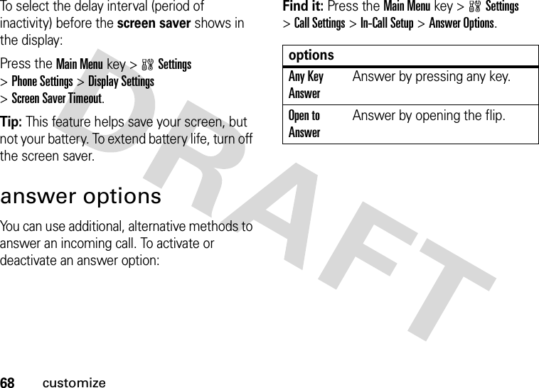 68customizeTo select the delay interval (period of inactivity) before the screen saver shows in the display:Press the Main Menukey &gt;wSettings &gt;Phone Settings &gt;Display Settings &gt;Screen Saver Timeout.Tip: This feature helps save your screen, but not your battery. To extend battery life, turn off the screen saver.answer optionsYou can use additional, alternative methods to answer an incoming call. To activate or deactivate an answer option:Find it: Press the Main Menukey &gt;wSettings &gt;Call Settings &gt;In-Call Setup &gt;Answer Options.optionsAny Key AnswerAnswer by pressing any key.Open to AnswerAnswer by opening the flip.
