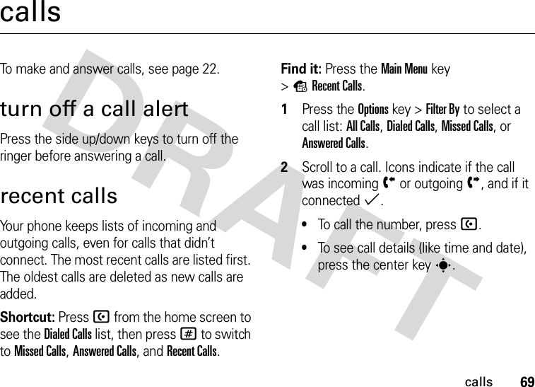 69callscallsTo make and answer calls, see page 22.turn off a call alertPress the side up/down keys to turn off the ringer before answering a call.recent callsYour phone keeps lists of incoming and outgoing calls, even for calls that didn’t connect. The most recent calls are listed first. The oldest calls are deleted as new calls are added.Shortcut: Press U from the home screen to see the Dialed Calls list, then press # to switch to Missed Calls, Answered Calls, and Recent Calls.Find it: Press the Main Menukey &gt;sRecent Calls.  1Press the Optionskey &gt;Filter By to select a call list: All Calls, Dialed Calls, Missed Calls, or Answered Calls.2Scroll to a call. Icons indicate if the call was incomingÝ or outgoingÞ, and if it connected%.•To call the number, press U.•To see call details (like time and date), press the center keys.