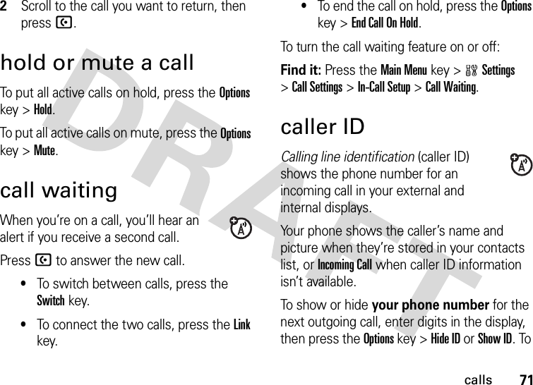 71calls2Scroll to the call you want to return, then press U.hold or mute a callTo put all active calls on hold, press the Options key &gt;Hold.To put all active calls on mute, press the Options key &gt;Mute.call waitingWhen you’re on a call, you’ll hear an alert if you receive a second call.Press U to answer the new call.•To switch between calls, press the Switch key.•To connect the two calls, press the Link key.•To end the call on hold, press the Options key &gt;End Call On Hold.To turn the call waiting feature on or off:Find it: Press the Main Menu key &gt;wSettings &gt;Call Settings &gt;In-Call Setup &gt;Call Waiting.caller IDCalling line identification (caller ID) shows the phone number for an incoming call in your external and internal displays.Your phone shows the caller’s name and picture when they’re stored in your contacts list, or Incoming Call when caller ID information isn’t available.To show or hide your phone number for the next outgoing call, enter digits in the display, then press the Options key &gt;Hide ID or Show ID. To 