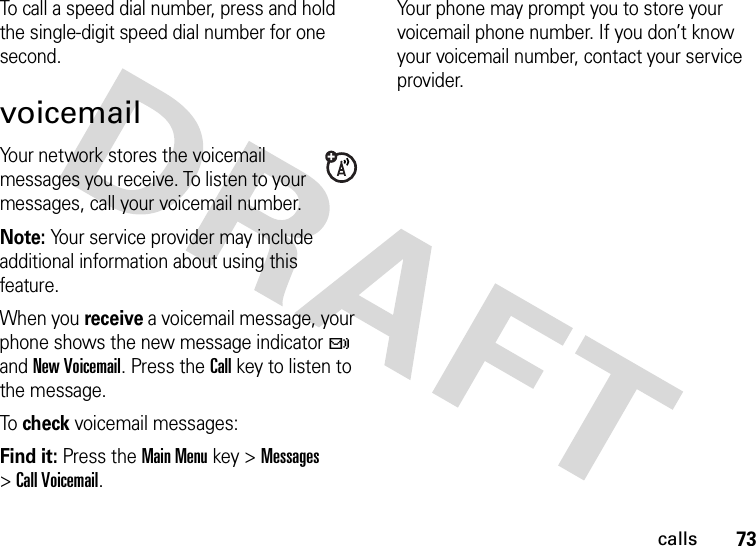 73callsTo call a speed dial number, press and hold the single-digit speed dial number for one second.voicemailYour network stores the voicemail messages you receive. To listen to your messages, call your voicemail number.Note: Your service provider may include additional information about using this feature.When you receive a voicemail message, your phone shows the new message indicator t and New Voicemail. Press the Call key to listen to the message.To check voicemail messages:Find it: Press the Main Menu key &gt;Messages &gt;Call Voicemail.Your phone may prompt you to store your voicemail phone number. If you don’t know your voicemail number, contact your service provider.