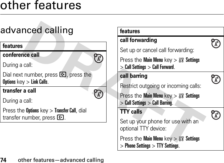 74other features—advanced callingother featuresadvanced callingfeaturesconference callDuring a call:Dial next number, press U, press the Options key &gt;Link Calls.transfer a callDuring a call:Press the Options key &gt;Transfer Call, dial transfer number, pressU.call forwardingSet up or cancel call forwarding:Press the Main Menu key &gt;wSettings &gt;Call Settings &gt;Call Forward.call barringRestrict outgoing or incoming calls:Press the Main Menu key &gt;wSettings &gt;Call Settings &gt;Call Barring.TTY callsSet up your phone for use with an optional TTY device:Press the Main Menu key &gt;wSettings &gt;Phone Settings &gt;TTY Settings.features