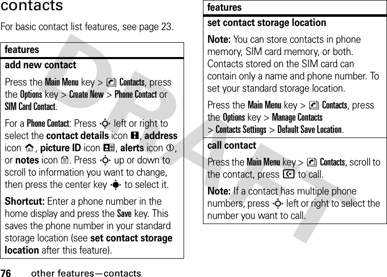 76other features—contactscontactsFor basic contact list features, see page 23.featuresadd new contactPress the Main Menu key &gt;nContacts, press the Options key &gt;Create New &gt;Phone Contact or SIM Card Contact.For a Phone Contact: Press S left or right to select the contact details iconn, address iconp, picture ID iconq, alerts iconm, or notes icono. Press S up or down to scroll to information you want to change, then press the center keys to select it.Shortcut: Enter a phone number in the home display and press the Savekey. This saves the phone number in your standard storage location (see set contact storage location after this feature).set contact storage locationNote: You can store contacts in phone memory, SIM card memory, or both. Contacts stored on the SIM card can contain only a name and phone number. To set your standard storage location.Press the Main Menu key &gt;nContacts, press the Options key &gt;Manage Contacts &gt;Contacts Settings &gt;Default Save Location.call contactPress the Main Menu key &gt;nContacts, scroll to the contact, pressU to call.Note: If a contact has multiple phone numbers, press S left or right to select the number you want to call.features