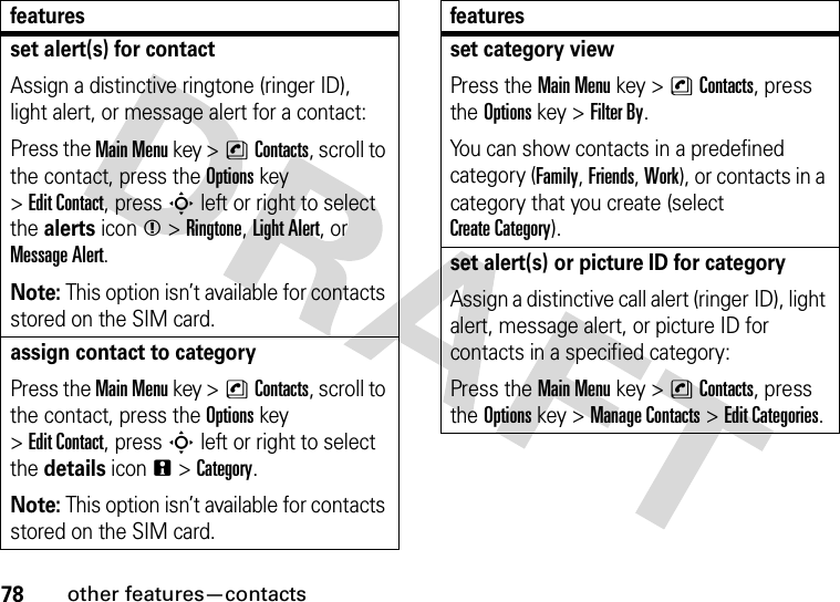 78other features—contactsset alert(s) for contactAssign a distinctive ringtone (ringer ID), light alert, or message alert for a contact:Press the Main Menu key &gt;nContacts, scroll to the contact, press the Options key &gt;Edit Contact, press S left or right to select the alerts iconm &gt;Ringtone, Light Alert, or Message Alert.Note: This option isn’t available for contacts stored on the SIM card.assign contact to categoryPress the Main Menu key &gt;nContacts, scroll to the contact, press the Options key &gt;Edit Contact, press S left or right to select the details iconn &gt;Category.Note: This option isn’t available for contacts stored on the SIM card.featuresset category viewPress the Main Menu key &gt;nContacts, press the Options key &gt;Filter By.You can show contacts in a predefined category (Family, Friends, Work), or contacts in a category that you create (select Create Category).set alert(s) or picture ID for categoryAssign a distinctive call alert (ringer ID), light alert, message alert, or picture ID for contacts in a specified category:Press the Main Menu key &gt;nContacts, press the Options key &gt;Manage Contacts &gt;Edit Categories.features