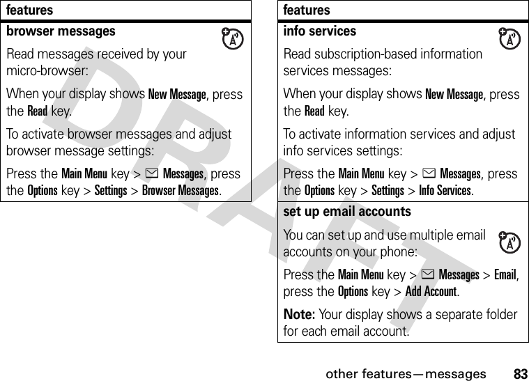 other features—messages83browser messagesRead messages received by your micro-browser:When your display shows New Message, press the Readkey.To activate browser messages and adjust browser message settings:Press the Main Menu key &gt;eMessages, press the Options key &gt;Settings &gt;Browser Messages.featuresinfo servicesRead subscription-based information services messages:When your display shows New Message, press the Readkey.To activate information services and adjust info services settings:Press the Main Menu key &gt;eMessages, press the Options key &gt;Settings &gt;Info Services.set up email accountsYou can set up and use multiple email accounts on your phone:Press the Main Menu key &gt;eMessages &gt;Email, press the Options key &gt;Add Account.Note: Your display shows a separate folder for each email account.features