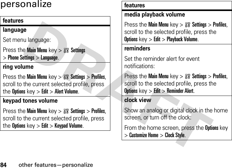 84other features—personalizepersonalizefeatureslanguageSet menu language:Press the Main Menu key &gt;wSettings &gt;Phone Settings &gt;Language.ring volumePress the Main Menukey &gt;wSettings &gt;Profiles, scroll to the current selected profile, press the Options key &gt;Edit &gt;Alert Volume.keypad tones volumePress the Main Menukey &gt;wSettings &gt;Profiles, scroll to the current selected profile, press the Options key &gt;Edit &gt;Keypad Volume.media playback volumePress the Main Menukey &gt;wSettings &gt;Profiles, scroll to the selected profile, press the Options key &gt;Edit &gt;Playback Volume.remindersSet the reminder alert for event notifications:Press the Main Menukey &gt;wSettings &gt;Profiles, scroll to the selected profile, press the Options key &gt;Edit &gt;Reminder Alert.clock viewShow an analog or digital clock in the home screen, or turn off the clock:From the home screen, press the Options key &gt;Customize Home &gt;Clock Style.features