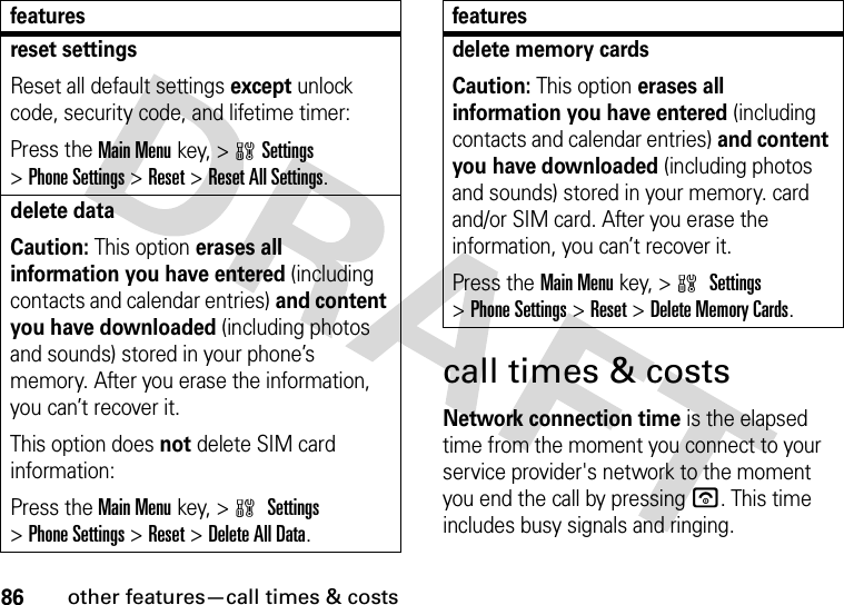 86other features—call times &amp; costscall times &amp; costsNetwork connection time is the elapsed time from the moment you connect to your service provider&apos;s network to the moment you end the call by pressing u. This time includes busy signals and ringing.reset settingsReset all default settings except unlock code, security code, and lifetime timer:Press the Main Menukey, &gt;wSettings &gt;Phone Settings &gt;Reset &gt;Reset All Settings.delete dataCaution: This option erases all information you have entered (including contacts and calendar entries) and content you have downloaded (including photos and sounds) stored in your phone’s memory. After you erase the information, you can’t recover it.This option does not delete SIM card information:Press the Main Menukey, &gt;w Settings &gt;Phone Settings &gt;Reset &gt;Delete All Data.featuresdelete memory cardsCaution: This option erases all information you have entered (including contacts and calendar entries) and content you have downloaded (including photos and sounds) stored in your memory. card and/or SIM card. After you erase the information, you can’t recover it.Press the Main Menukey, &gt;w Settings &gt;Phone Settings &gt;Reset &gt;Delete Memory Cards.features