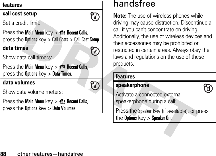 88other features—handsfreehandsfreeNote: The use of wireless phones while driving may cause distraction. Discontinue a call if you can’t concentrate on driving. Additionally, the use of wireless devices and their accessories may be prohibited or restricted in certain areas. Always obey the laws and regulations on the use of these products.call cost setupSet a credit limit:Press the Main Menu key &gt;sRecent Calls, press the Options key &gt;Call Costs &gt;Call Cost Setup.data timesShow data call timers:Press the Main Menu key &gt;sRecent Calls, press the Options key &gt;Data Times.data volumesShow data volume meters:Press the Main Menu key &gt;sRecent Calls, press the Options key &gt;Data Volumes.featuresfeaturesspeakerphoneActivate a connected external speakerphone during a call:Press the Speakerkey (if available), or press the Optionskey &gt;Speaker On.