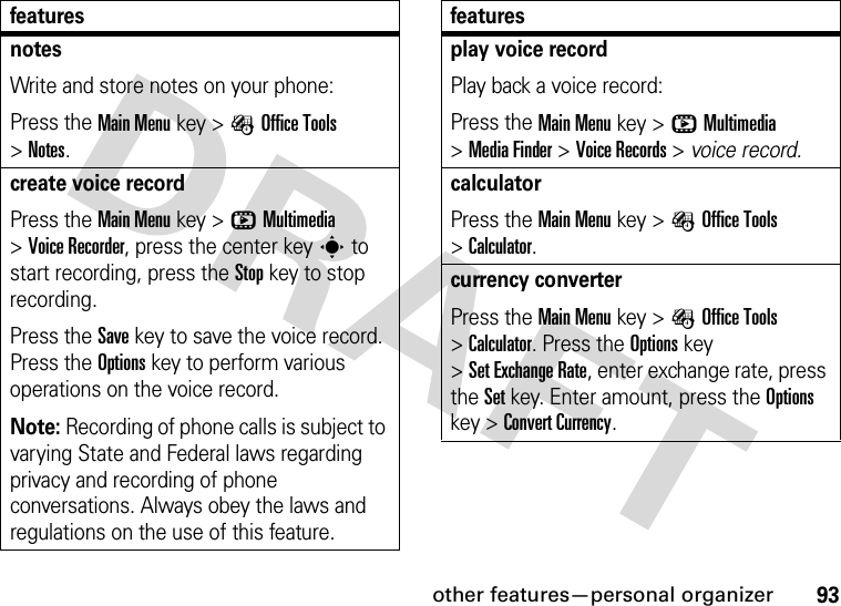 other features—personal organizer93notesWrite and store notes on your phone:Press the Main Menu key &gt;ÉOffice Tools &gt;Notes.create voice recordPress the Main Menu key &gt;hMultimedia &gt;Voice Recorder, press the center keys to start recording, press the Stop key to stop recording.Press the Save key to save the voice record. Press the Options key to perform various operations on the voice record.Note: Recording of phone calls is subject to varying State and Federal laws regarding privacy and recording of phone conversations. Always obey the laws and regulations on the use of this feature.featuresplay voice recordPlay back a voice record:Press the Main Menu key &gt;hMultimedia &gt;Media Finder &gt;Voice Records &gt; voice record.calculatorPress the Main Menu key &gt;ÉOffice Tools &gt;Calculator.currency converterPress the Main Menu key &gt;ÉOffice Tools &gt;Calculator. Press the Options key &gt;Set Exchange Rate, enter exchange rate, press the Set key. Enter amount, press the Options key &gt;Convert Currency.features