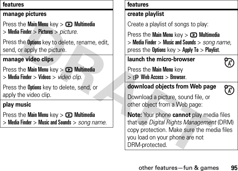 other features—fun &amp; games95manage picturesPress the Main Menu key &gt;hMultimedia &gt;Media Finder &gt;Pictures &gt; picture.Press the Options key to delete, rename, edit, send, or apply the picture.manage video clipsPress the Main Menu key &gt;hMultimedia &gt;Media Finder &gt;Videos &gt; video clip.Press the Options key to delete, send, or apply the video clip.play musicPress the Main Menu key &gt;hMultimedia &gt;Media Finder &gt;Music and Sounds &gt; song name.featurescreate playlistCreate a playlist of songs to play:Press the Main Menu key &gt;hMultimedia &gt;Media Finder &gt;Music and Sounds &gt; song name, press the Options key &gt;Apply To &gt;Playlist.launch the micro-browserPress the Main Menu key &gt;áWeb Access &gt;Browser.download objects from Web pageDownload a picture, sound file, or other object from a Web page:Note: Your phone cannot play media files that use Digital Rights Management (DRM) copy protection. Make sure the media files you load on your phone are not DRM-protected.features