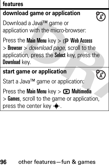 96other features—fun &amp; gamesdownload game or applicationDownload a Java™ game or application with the micro-browser:Press the Main Menu key &gt;áWeb Access &gt;Browser &gt; download page, scroll to the application, press the Selectkey, press the Downloadkey.start game or applicationStart a Java™ game or application:Press the Main Menu key &gt;hMultimedia &gt;Games, scroll to the game or application, press the center keys.features